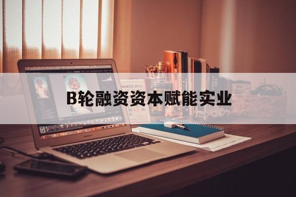 丽水市B轮融资资本赋能实业(b轮融资公司值得工作吗)