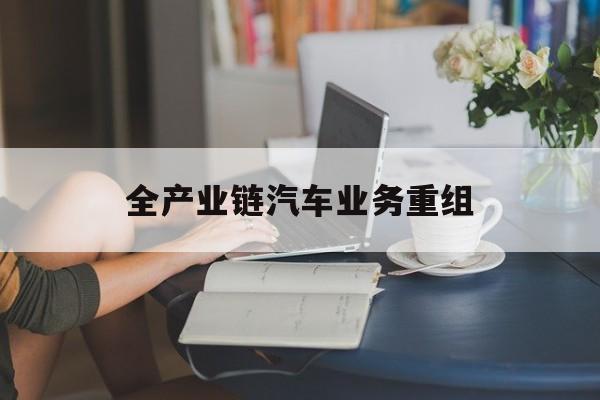 丽水市全产业链汽车业务重组(全产业链汽车业务重组的意义)